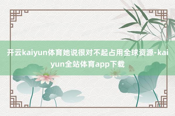 开云kaiyun体育她说很对不起占用全球资源-kaiyun全站体育app下载