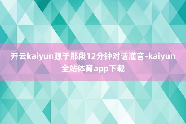 开云kaiyun源于那段12分钟对话灌音-kaiyun全站体育app下载