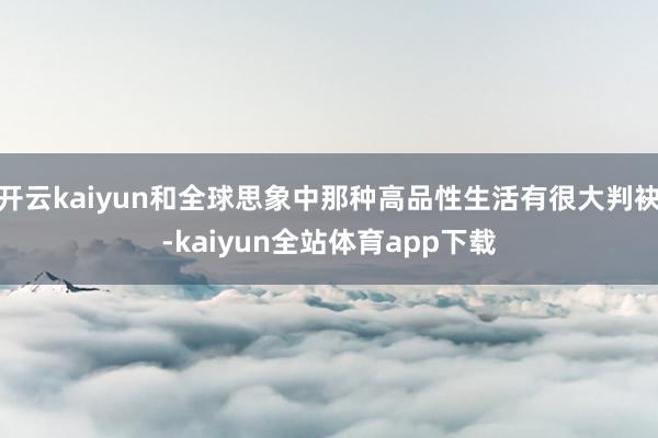 开云kaiyun和全球思象中那种高品性生活有很大判袂-kaiyun全站体育app下载