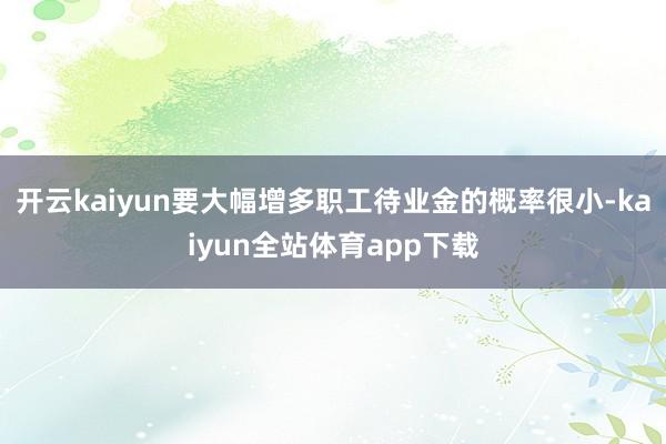 开云kaiyun要大幅增多职工待业金的概率很小-kaiyun全站体育app下载