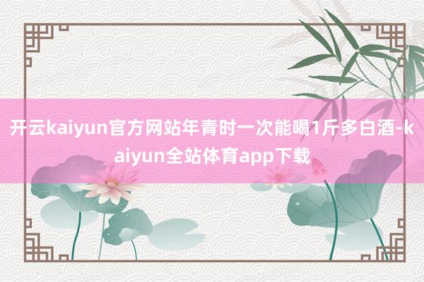 开云kaiyun官方网站年青时一次能喝1斤多白酒-kaiyun全站体育app下载