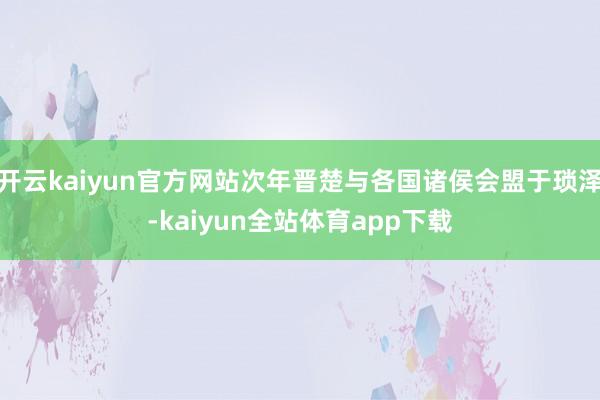 开云kaiyun官方网站次年晋楚与各国诸侯会盟于琐泽-kaiyun全站体育app下载