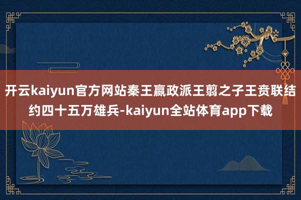 开云kaiyun官方网站秦王嬴政派王翦之子王贲联结约四十五万雄兵-kaiyun全站体育app下载