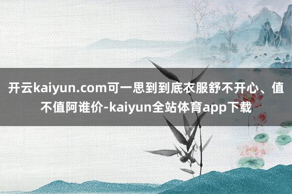 开云kaiyun.com可一思到到底衣服舒不开心、值不值阿谁价-kaiyun全站体育app下载