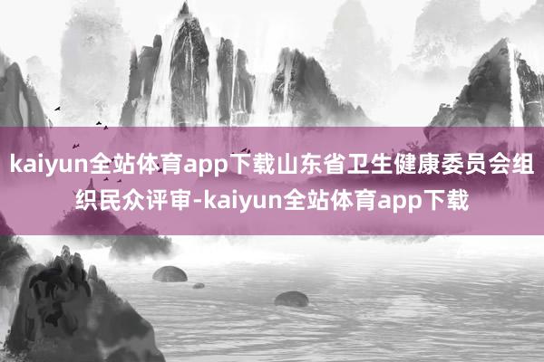 kaiyun全站体育app下载山东省卫生健康委员会组织民众评审-kaiyun全站体育app下载