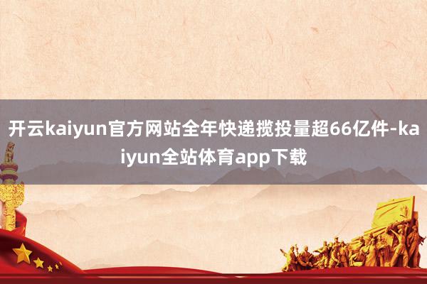 开云kaiyun官方网站全年快递揽投量超66亿件-kaiyun全站体育app下载