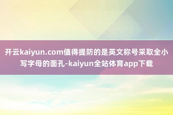 开云kaiyun.com值得提防的是英文称号采取全小写字母的面孔-kaiyun全站体育app下载