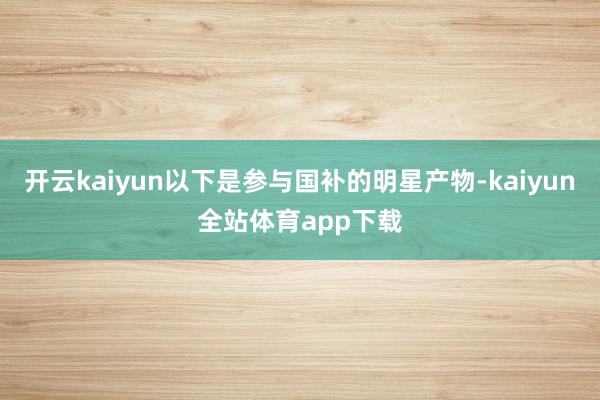 开云kaiyun以下是参与国补的明星产物-kaiyun全站体育app下载