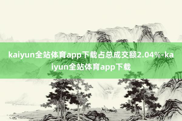 kaiyun全站体育app下载占总成交额2.04%-kaiyun全站体育app下载