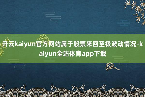 开云kaiyun官方网站属于股票来回至极波动情况-kaiyun全站体育app下载