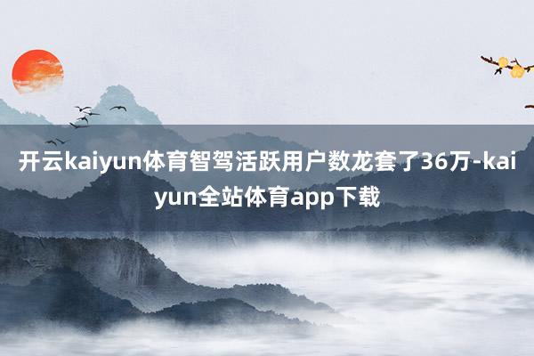 开云kaiyun体育智驾活跃用户数龙套了36万-kaiyun全站体育app下载