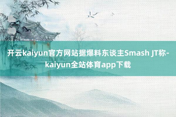 开云kaiyun官方网站据爆料东谈主Smash JT称-kaiyun全站体育app下载