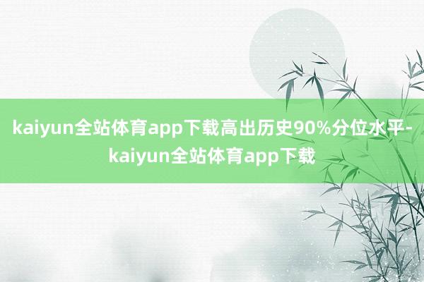 kaiyun全站体育app下载高出历史90%分位水平-kaiyun全站体育app下载