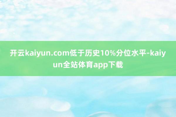 开云kaiyun.com低于历史10%分位水平-kaiyun全站体育app下载