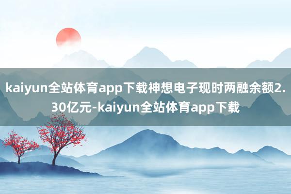 kaiyun全站体育app下载神想电子现时两融余额2.30亿元-kaiyun全站体育app下载