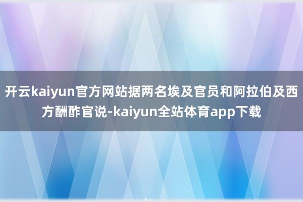 开云kaiyun官方网站据两名埃及官员和阿拉伯及西方酬酢官说-kaiyun全站体育app下载