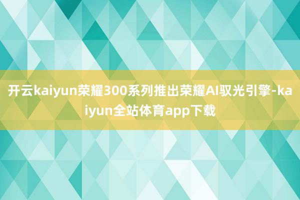 开云kaiyun荣耀300系列推出荣耀AI驭光引擎-kaiyun全站体育app下载
