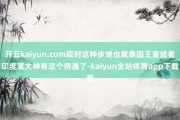 开云kaiyun.com现时这种步地也就泰国王室或者印度某大神有这个待遇了-kaiyun全站体育app下载