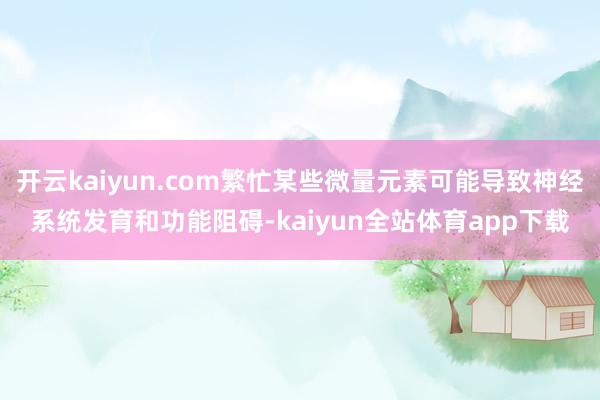 开云kaiyun.com繁忙某些微量元素可能导致神经系统发育和功能阻碍-kaiyun全站体育app下载