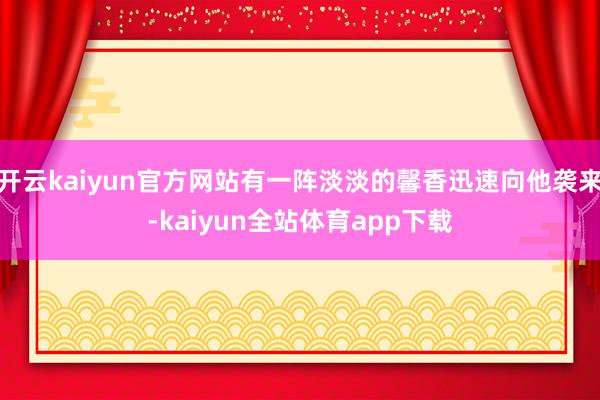 开云kaiyun官方网站有一阵淡淡的馨香迅速向他袭来-kaiyun全站体育app下载