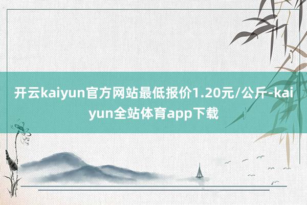 开云kaiyun官方网站最低报价1.20元/公斤-kaiyun全站体育app下载