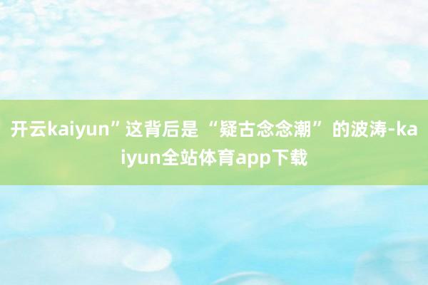 开云kaiyun”这背后是 “疑古念念潮” 的波涛-kaiyun全站体育app下载