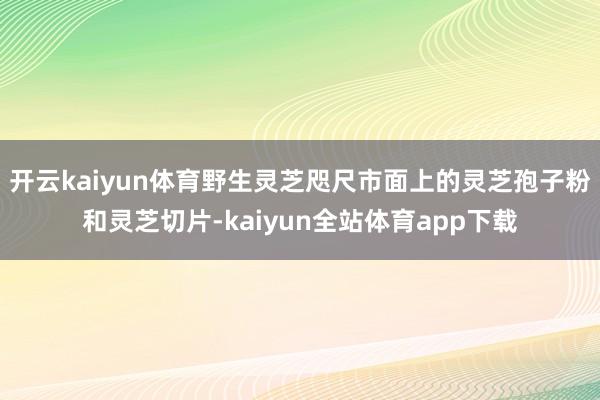 开云kaiyun体育野生灵芝咫尺市面上的灵芝孢子粉和灵芝切片-kaiyun全站体育app下载