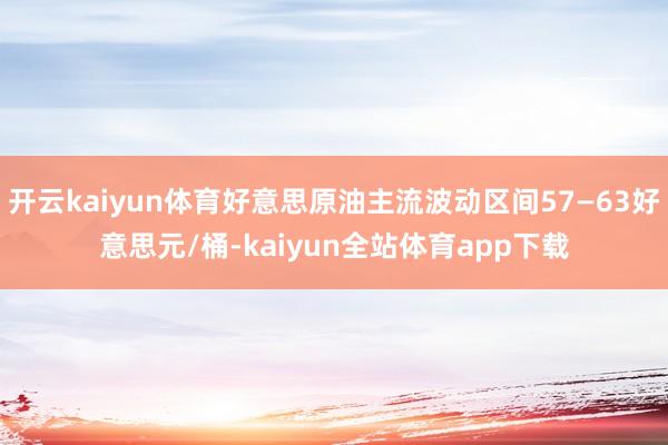 开云kaiyun体育好意思原油主流波动区间57—63好意思元/桶-kaiyun全站体育app下载