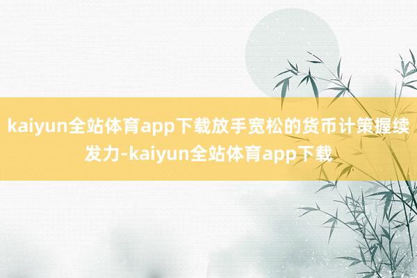kaiyun全站体育app下载放手宽松的货币计策握续发力-kaiyun全站体育app下载