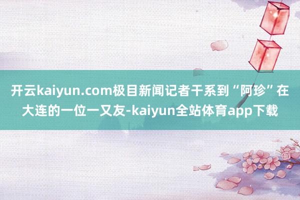 开云kaiyun.com极目新闻记者干系到“阿珍”在大连的一位一又友-kaiyun全站体育app下载