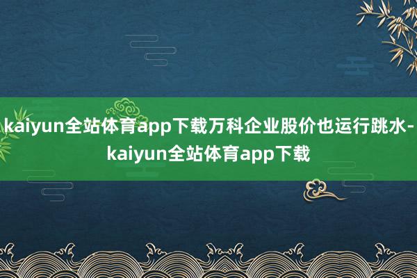 kaiyun全站体育app下载万科企业股价也运行跳水-kaiyun全站体育app下载
