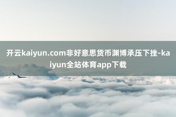 开云kaiyun.com非好意思货币渊博承压下挫-kaiyun全站体育app下载