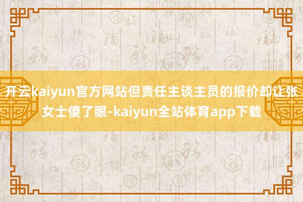 开云kaiyun官方网站但责任主谈主员的报价却让张女士傻了眼-kaiyun全站体育app下载
