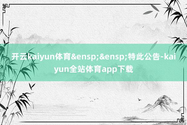 开云kaiyun体育&ensp;&ensp;特此公告-kaiyun全站体育app下载
