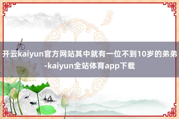 开云kaiyun官方网站其中就有一位不到10岁的弟弟-kaiyun全站体育app下载