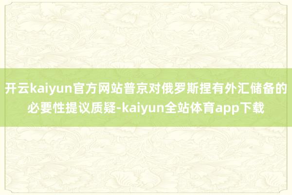 开云kaiyun官方网站普京对俄罗斯捏有外汇储备的必要性提议质疑-kaiyun全站体育app下载