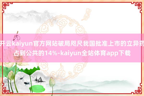 开云kaiyun官方网站破局咫尺我国批准上市的立异药占到公共的14%-kaiyun全站体育app下载
