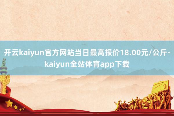 开云kaiyun官方网站当日最高报价18.00元/公斤-kaiyun全站体育app下载