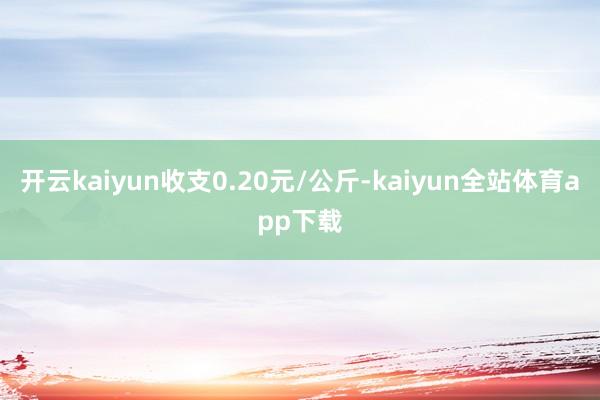 开云kaiyun收支0.20元/公斤-kaiyun全站体育app下载