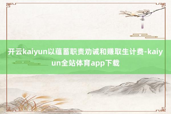 开云kaiyun以蕴蓄职责劝诫和赚取生计费-kaiyun全站体育app下载