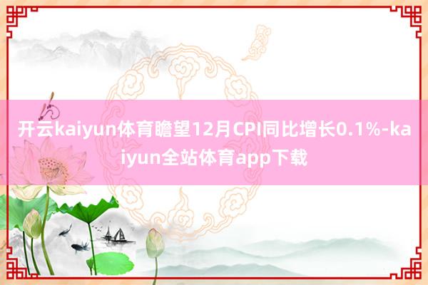 开云kaiyun体育瞻望12月CPI同比增长0.1%-kaiyun全站体育app下载