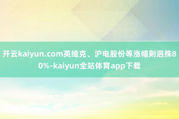 开云kaiyun.com英维克、沪电股份等涨幅则迥殊80%-kaiyun全站体育app下载