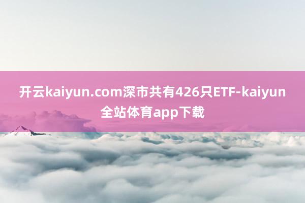 开云kaiyun.com深市共有426只ETF-kaiyun全站体育app下载