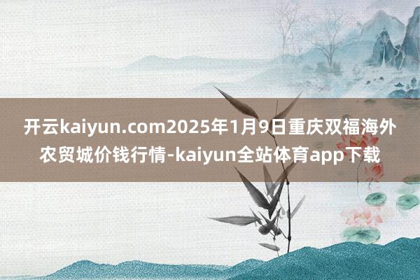 开云kaiyun.com2025年1月9日重庆双福海外农贸城价钱行情-kaiyun全站体育app下载