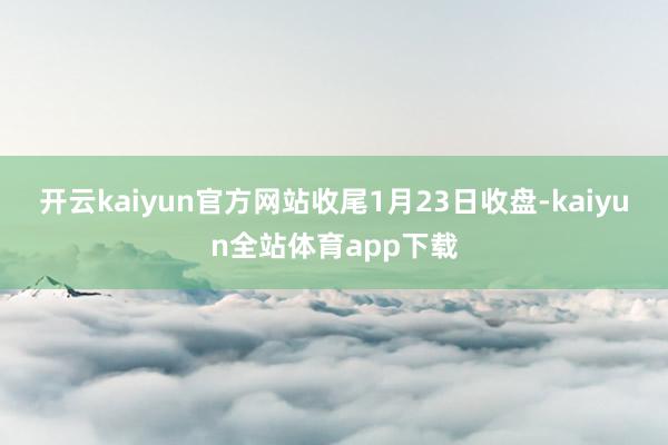 开云kaiyun官方网站　　收尾1月23日收盘-kaiyun全站体育app下载