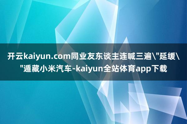 开云kaiyun.com同业友东谈主连喊三遍＂延缓＂遁藏小米汽车-kaiyun全站体育app下载
