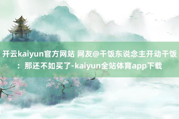 开云kaiyun官方网站 网友@干饭东说念主开动干饭：那还不如买了-kaiyun全站体育app下载
