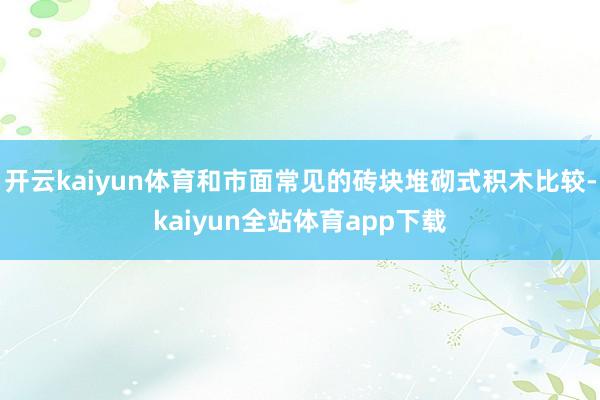 开云kaiyun体育和市面常见的砖块堆砌式积木比较-kaiyun全站体育app下载