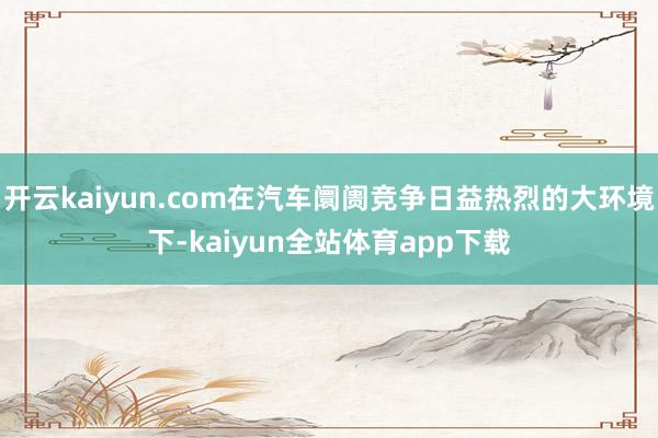 开云kaiyun.com在汽车阛阓竞争日益热烈的大环境下-kaiyun全站体育app下载