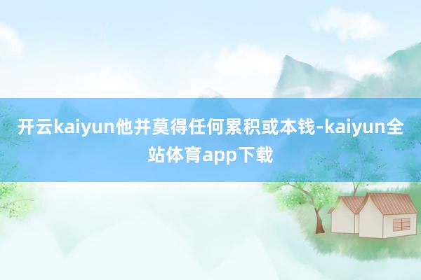 开云kaiyun他并莫得任何累积或本钱-kaiyun全站体育app下载